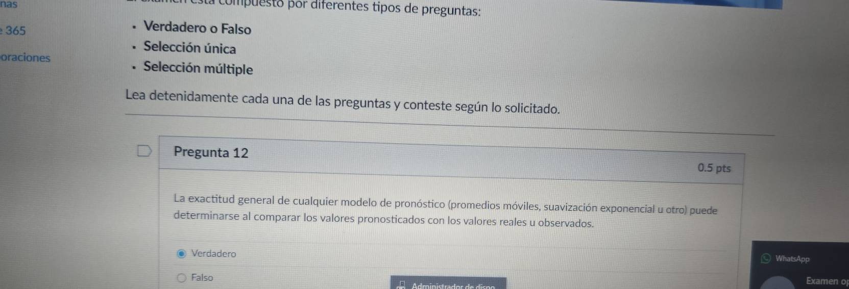 nas
sa compuesto por diferentes tipos de preguntas:
365
Verdadero o Falso
Selección única
oraciones Selección múltiple
Lea detenidamente cada una de las preguntas y conteste según lo solicitado.
Pregunta 12
0.5 pts
La exactitud general de cualquier modelo de pronóstico (promedios móviles, suavización exponencial u otro) puede
determinarse al comparar los valores pronosticados con los valores reales u observados.
Verdadero WhatsApp
Falso
Adroinistrador de dispo
Examen o