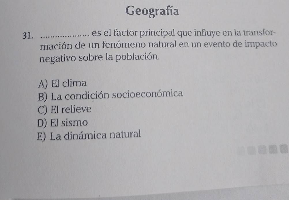 Geografía
31. _es el factor principal que influye en la transfor-
mación de un fenómeno natural en un evento de impacto
negativo sobre la población.
A) El clima
B) La condición socioeconómica
C) El relieve
D) El sismo
E) La dinámica natural