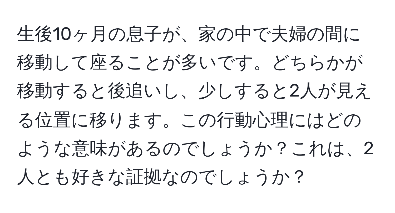 生後10ヶ月の息子が、家の中で夫婦の間に移動して座ることが多いです。どちらかが移動すると後追いし、少しすると2人が見える位置に移ります。この行動心理にはどのような意味があるのでしょうか？これは、2人とも好きな証拠なのでしょうか？