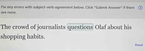 Fix any errors with subject-verb agreement below, Click "Submit Answer" if there 
are none. 
The crowd of journalists questions Olaf about his 
shopping habits. 
Reset