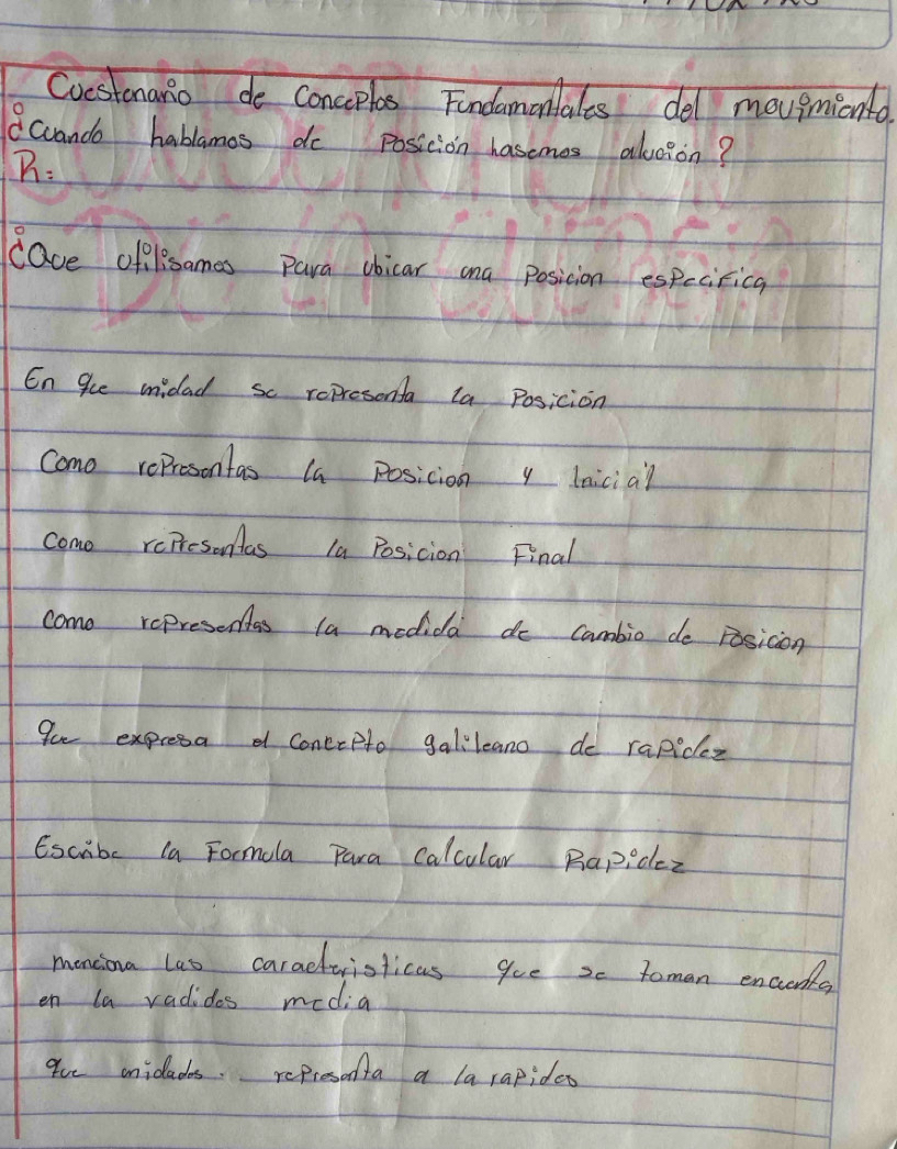 Cvestonanio de conceplos Findamontales del mougnmionto. 
Ccanda habbamos do posicion hasemes aloion? 
B: 
cave oflesames Para obicar ana posicion especitica 
En gue midad sc represonta ta Posicion 
Como represontas la posicion y lnicia? 
como reiresonas la Posicion Final 
como representas la medida do cambio de Fosicon 
Pu expresa d coneepto galilcano do rapidez 
Escibe la Formola Para Calcular Rapidez 
menciona las caradtvisticas gue 2c Toman encieds 
en la vadides media 
9ue onicades. refresonta a larapides