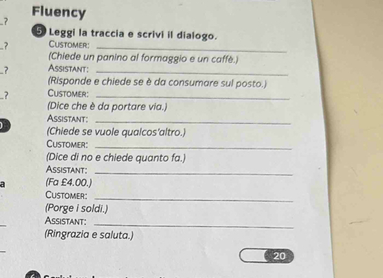 Fluency 
? 
5 Leggi la traccia e scrivi il dialogo. 
7 Customer:_ 
(Chiede un panino al formaggio e un caffè.) 
7 Assistant:_ 
(Risponde e chiede se è da consumare sul posto.) 
-? Customer:_ 
(Dice che è da portare via.) 
Assistant:_ 
(Chiede se vuole qualcos'altro.) 
Customer:_ 
(Dice di no e chiede quanto fa.) 
Assistant:_ 
a (Fa £4.00.) 
Customer:_ 
(Porge i soldi.) 
_ 
Assistant:_ 
(Ringrazia e saluta.) 
20