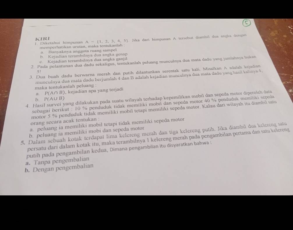 KIRI
1. Diketahui himpunan A= 1,2,3,4,5. Jika dari himpunan A tersebut diambil dua angka dengan
memperhatikan urutan, maka tentukanlah :
a. Banyaknya anggota ruang sampel
b. Kejadian terambilnya dua angka genap
c. Kejadian terambilnya dua angka ganjil
2. Pada pelantunan dua dadu sekaligus, tentukanlah peluang munculnya dua mata dadu yang jumiahnya bukan
5!
3. Dua buah dadu berwarna merah dan putih dilantunkan serentak satu kali. Misalkan A. adalah kejadian
munculnya dua mata dadu berjumlah 4 dan B adalah kejadian munculnya dua mata dadu yang hasil kalinya 4.
maka tentukanlah peluang :
a. P(A∩ B) , kejadian apa yang terjadi
4. Hasil survei yang dilakukan pada suatu wilayah terhadap kepemilikan mobil dan sepeda motor diperoleh data
b. P(A∪ B)
sebagai berikut : 10 % penduduk tidak memiliki mobil dan sepeda motor 40 % penduduk memiliki sepeda
motor 5 % penduduk tidak memiliki mobil tetapi memiliki sepeda motor. Kalau dari wilayah itu diambil satu
orang secara acak tentukan :
a. peluang ia memiliki mobil tetapi tidak memiliki sepeda motor
b. peluang ia memiliki mobi dan sepeda motor
5. Dalam sebuah kotak terdapat lima kelereng merah dan tiga kelereng putih. Jika diambil dua kelereng satu
persatu dari dalam kotak itu, maka terambilnya 1 kelereng merah pada pengambilan pertama dan satu kelereng
putih pada pengambilan kedua, Dimana pengambilan itu disyaratkan bahwa :
a. Tanpa pengembalian
b. Dengan pengembalian