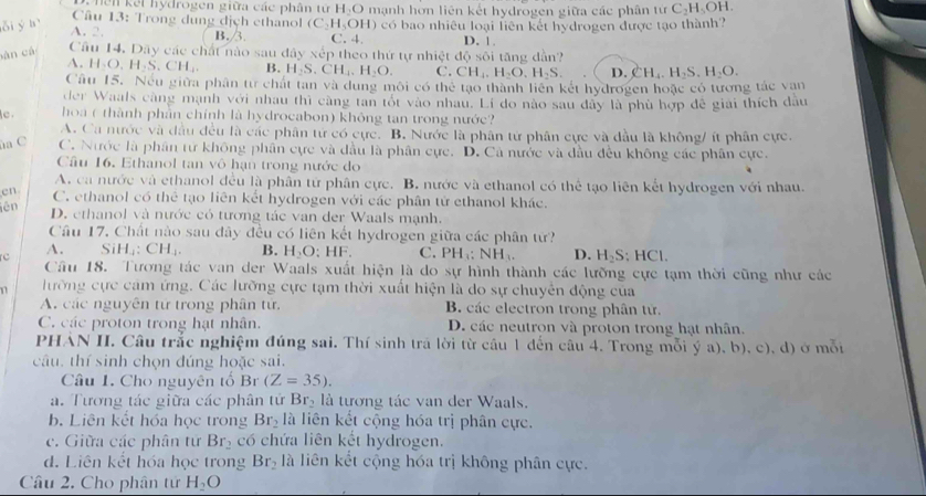 hên kết hydrogen giữa các phân tử H_2O
Câu 13: Trong dung địch ethanol mạnh hơn liên kết hydrogen giữa các phân tứ C_2H_5OH.
lỗi ý hì (C_2H_5OH) có bao nhiêu loại liên kết hydrogen được tạo thành?
A.2. B./3. C. 4. D. 1.
àn cá
Câu 14. Dãy các chất nào sau đây xếp theo thứ tự nhiệt d6 sôi tǎng dàn?
A.H.O.H.S.CH.. B. H_2S.CH_4.H_2O. C. CH_4,H_2O,H_2S. D. CH_4.H_2S.H_2O.
Câu 15. Nếu giữa phân tư chát tan và dung môi có thể tạo thành liên kết hydrogen hoặc có tương tác van
der Waals càng mạnh với nhau thì càng tan tốt vào nhau. Li do nào sau dây là phù hợp để giải thích đầu
c . hoa ( thành phần chính là hydrocabon) không tan trong nước?
A. Ca nước và đầu đều là các phân tử có cực. B. Nước là phân tử phân cực và đầu là không/ ít phân cực.
a C C. Nước là phân tử không phần cực và đầu là phân cực. D. Cà nước và đầu đều không các phân cực.
Câu 16. Ethanol tan vô hạn trong nước do
A. ca nước và ethanol đều là phân từ phân cực. B. nước và ethanol có thể tạo liên kết hydrogen với nhau.
en C. ethanol có thể tạo liên kết hydrogen với các phân tử ethanol khác.
lên D. ethanol và nước có tương tác van der Waals mạnh.
Câu 17. Chất nào sau đây đều có liên kết hydrogen giữa các phân từ?
A. SiH_4:CH_4. B. H_2O:HF. C. PH_3:NH_3. D. H_2S:HCl.
rc Cầu 18. Tương tác van der Waals xuất hiện là do sự hình thành các lưỡng cực tạm thời cũng như các
1 lưỡng cực cảm ứng. Các lưỡng cực tạm thời xuất hiện là do sự chuyên động của
A. các nguyên tử trong phân tử. B. các electron trong phân tử.
C. các proton trong hạt nhân. D. các neutron và proton trong hạt nhân.
PHẢN II. Câu trắc nghiệm đúng sai. Thí sinh trã lời từ cầu 1 dến câu 4. Trong mỗi ý a), b), c), d) ở mỗi
câu, thí sinh chọn đúng hoặc sai.
Câu 1. Cho nguyên tổ Br (Z=35).
a. Tương tác giữa các phân tử Br_2 là tương tác van der Waals.
b. Liên kết hóa học trong Br_2 là liên kết cộng hóa trị phân cực.
c. Giữa các phân tử Br_2 có chứa liên kết hydrogen.
d. Liên kết hóa học trong Br_2 là liên kết cộng hóa trị không phân cực.
Câu 2. Cho phân tử H_2O