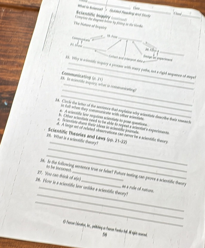 What is Science? '< Guided Reading and Study
_Aned
Scientific Inquiry (contiqued)
_
Compiste the diagram beinw by filtins in the blanka
The Nature of Inquiry
_
19: Fose_
Commupicats
1 0r ầ 
# 1. Dl aw_ Deuign an experiment_
Collect and interpret data 
22. Why is scientific inquiry a process with many paths, not a rigid sequence of stepaf
Communicating  (p,21)
_
23. In scientific inquiry, what is communicating?
_
24. Circle the letter of the sentence that explains why scientists describe their research
in full when they communicate with other scientists.
a. A scientific law requires scientists to pose questions.
b. Other scientists need to be able to repeat a scientist's experiments
e. Scientists share their ideas in scientific journals.
_
d. A large set of related observations can never be a scientific theory.
Scientific Theories and Laws ( (i) 0.21=22 2 
_
25. What is a scientific theory?
_
to be incorrect.
26. Is the following sentence true or false? Future testing can prove a scientific theory
_
27. You can think of_ a(n) as a rule of nature.
28. How is a scientific law unlike a scientific theory?
_
Pearson Education, Inc, publiching as Psanson Prentice Hyll. All rghts served.
56