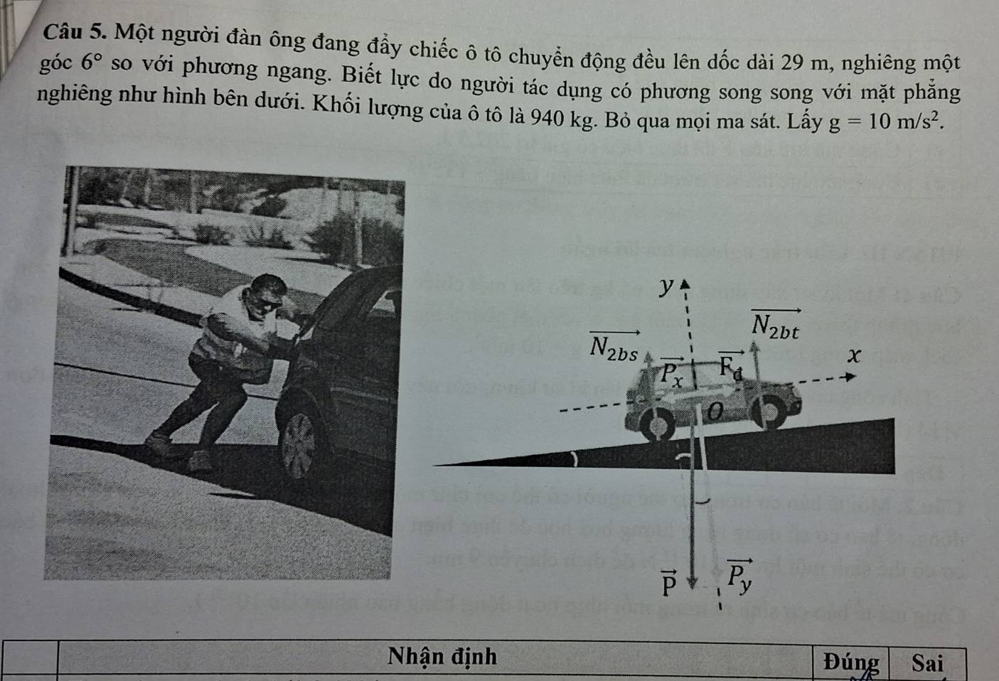 Một người đàn ông đang đẩy chiếc ô tô chuyển động đều lên dốc dài 29 m, nghiêng một
góc 6° so với phương ngang. Biết lực do người tác dụng có phương song song với mặt phẳng
nghiêng như hình bên dưới. Khối lượng của ô tô là 940 kg. Bỏ qua mọi ma sát. Lấy g=10m/s^2.
Nhận định Đúng Sai