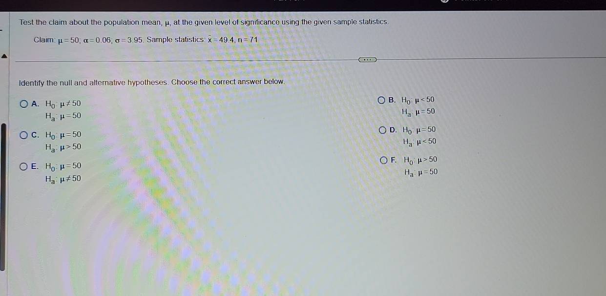 Test the claim about the population mean, μ, at the given level of significance using the given sample statistics.
Claim mu =50; alpha =0.06; sigma =3.95 Sample statistics x=49.4, n=71
ldentify the null and alternative hypotheses. Choose the correct answer below.
A. H_0:mu != 50
B. H_0:mu <50</tex>
H_a:mu =50
H_a:mu =50
C. H_0:mu =50
D. H_0:mu =50
H_a:mu <50</tex>
H_a:mu >50
H_0:mu >50
E. H_0:mu =50 H_a:mu =50
H_a:mu != 50