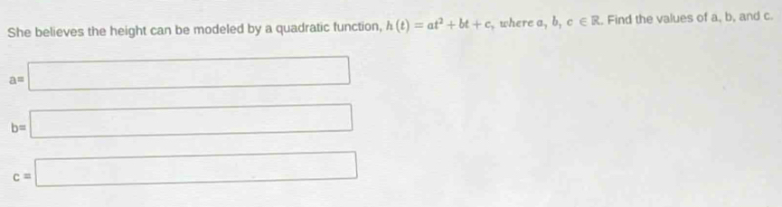 She believes the height can be modeled by a quadratic function, h(t)=at^2+bt+c , where a, b, c∈ R. Find the values of a, b, and c.
a=□
b=□
c=□