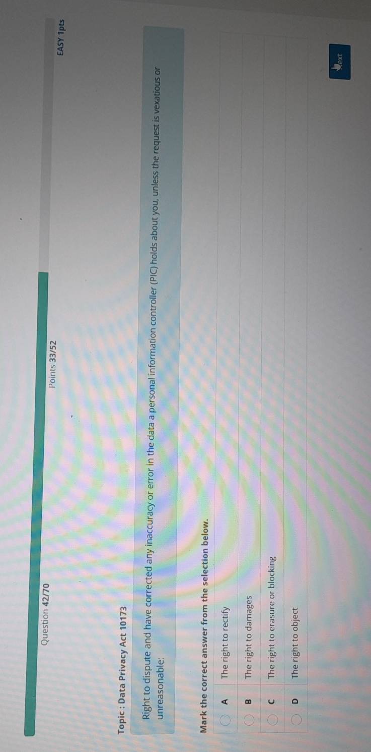 Question 42/70 Points 33/52
EASY 1pts
Topic : Data Privacy Act 10173
Right to dispute and have corrected any inaccuracy or error in the data a personal information controller (PIC) holds about you, unless the request is vexatious or
unreasonable:
Mark the correct answer from the selection below.
A The right to rectify
B The right to damages
C The right to erasure or blocking
D The right to object
Next