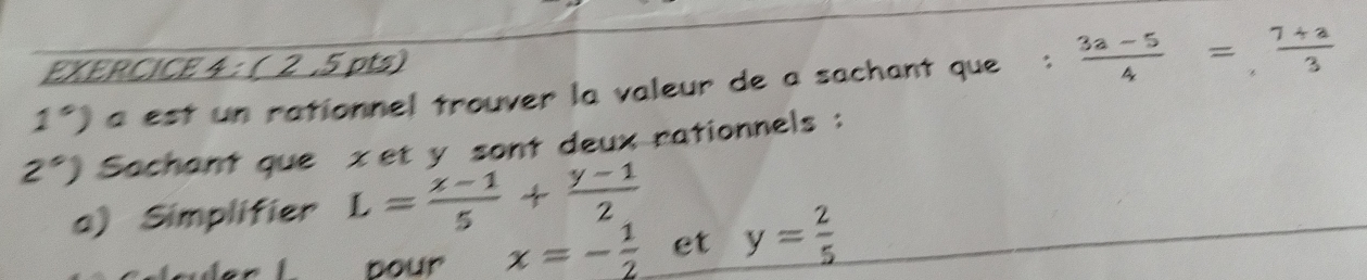 ( 2 .5 pts) 
1°) a est un rationnel trouver la valeur de a sachant que :  (3a-5)/4 = (7+a)/3 
2°) Sachant que xet y sont deux rationnels : 
a) Simplifier L= (x-1)/5 + (y-1)/2 
L bour x=- 1/2  et y= 2/5 