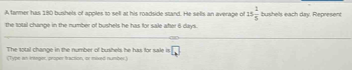 A farmer has 180 bushels of apples to sell at his roadside stand. He sells an average of 15 1/5  bushels each day. Represent 
the total change in the number of bushels he has for sale after 6 days. 
The total change in the number of bushels he has for sale is □ 
(Type an integer, proper traction, or mixed number.)