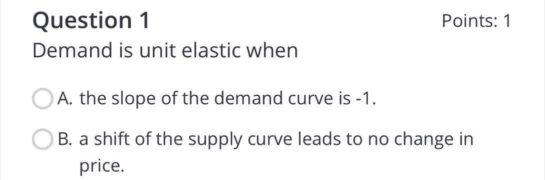 Points: 1
Demand is unit elastic when
A. the slope of the demand curve is -1.
B. a shift of the supply curve leads to no change in
price.