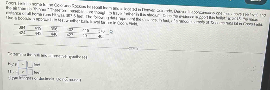 Coors Field is home to the Colorado Rockies baseball team and is located in Denver, Colorado. Denver is approximately one mile above sea leyel, and 
the air there is "thinner." Therefore, baseballs are thought to travel farther in this stadium. Does the evidence support this belief? In 2018, the mean 
distance of all home runs hit was 397.6 feet. The following data represent the distance, in feet, of a random sample of 12 home runs hit in Coors Field. 
Use a bootstrap approach to test whether balls travel farthoors Field. 
Determine the null and alternative hypotheses.
H_0:mu □ feet
H_1:mu >□ feet
(Type integers or decimals. Do no round.)