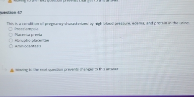 te hew queston peoens thanpes 
uestion 47
This is a condition of pregnancy characterized by high blood pressure, edema, and protein in the urine.
Preeclampsia
Placenta previa
Abruptio placentae
Amniocentesis
Moving to the next question prevents changes to this answer.