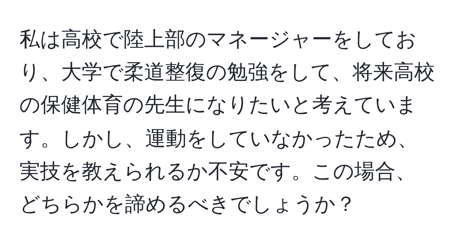 私は高校で陸上部のマネージャーをしており、大学で柔道整復の勉強をして、将来高校の保健体育の先生になりたいと考えています。しかし、運動をしていなかったため、実技を教えられるか不安です。この場合、どちらかを諦めるべきでしょうか？