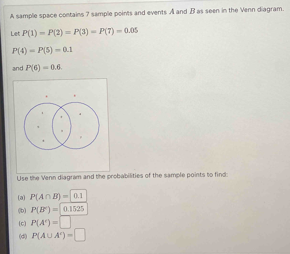 A sample space contains 7 sample points and events A and B as seen in the Venn diagram. 
Let P(1)=P(2)=P(3)=P(7)=0.05
P(4)=P(5)=0.1
and P(6)=0.6. 
Use the Venn diagram and the probabilities of the sample points to find: 
(a) P(A∩ B)=|0.1
(b) P(B^c)= 0.1525
(c) P(A^c)=□
(d) P(A∪ A^c)=□