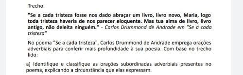 Trecho: 
"Se a cada tristeza fosse nos dado abraçar um livro, livro novo, Maria, logo 
toda tristeza haveria de nos parecer eloquente. Mas tua alma de livro, livro 
antigo, não deleita ninguém." - Carlos Drummond de Andrade em "Se a cada 
tristeza" 
No poema "Se a cada tristeza", Carlos Drummond de Andrade emprega orações 
adverbiais para conferir mais profundidade à sua poesia. Com base no trecho 
lido: 
a) Identifique e classifique as orações subordinadas adverbiais presentes no 
poema, explicando a circunstância que elas expressam.