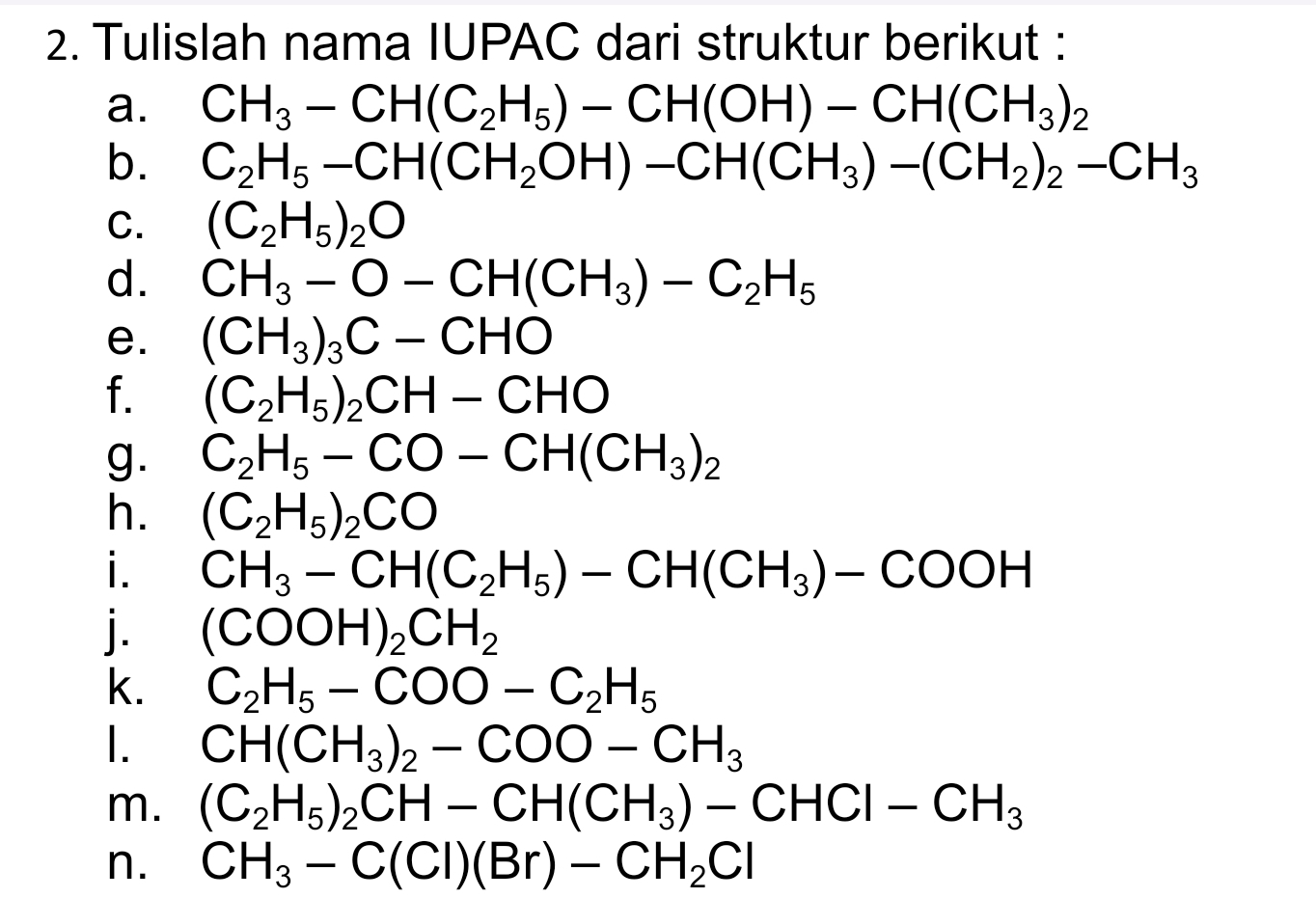 Tulislah nama IUPAC dari struktur berikut : 
a. CH_3-CH(C_2H_5)-CH(OH)-CH(CH_3)_2
b. C_2H_5-CH(CH_2OH)-CH(CH_3)-(CH_2)_2-CH_3
C. (C_2H_5)_2O
d. CH_3-O-CH(CH_3)-C_2H_5
e. (CH_3)_3C-CHO
f. (C_2H_5)_2CH-CHO
g. C_2H_5-CO-CH(CH_3)_2
h. (C_2H_5)_2CO
i. CH_3-CH(C_2H_5)-CH(CH_3)-COOH
j. (COOH)_2CH_2
k. C_2H_5-COO-C_2H_5
I. CH(CH_3)_2-COO-CH_3
m. (C_2H_5)_2CH-CH(CH_3)-CHCl-CH_3
n. CH_3-C(Cl)(Br)-CH_2Cl