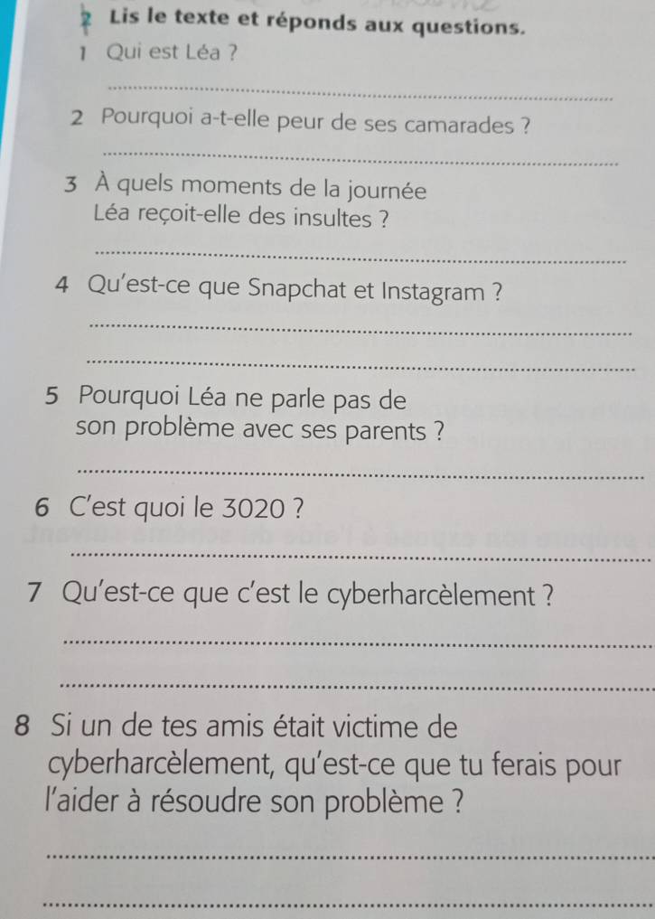 Lis le texte et réponds aux questions. 
1 Qui est Léa ? 
_ 
2 Pourquoi a-t-elle peur de ses camarades ? 
_ 
3 À quels moments de la journée 
Léa reçoit-elle des insultes ? 
_ 
4 Qu'est-ce que Snapchat et Instagram ? 
_ 
_ 
5 Pourquoi Léa ne parle pas de 
son problème avec ses parents ? 
_ 
6 C'est quoi le 3020 ? 
_ 
7 Qu'est-ce que c'est le cyberharcèlement ? 
_ 
_ 
8 Si un de tes amis était victime de 
cyberharcèlement, qu'est-ce que tu ferais pour 
l'aider à résoudre son problème ? 
_ 
_