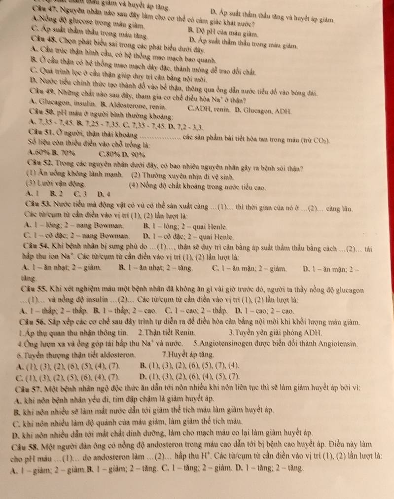 tm tan tấu giảm và huyệt áp tăng D. Áp suất thẩm thầu tăng và huyết áp giàm.
Câu 47. Nguyễn nhân nào sau đây làm cho cơ thể có cảm giác khát nước?
A.Nồng độ glucose trong máu giảm, B. Độ pH của máu giảm.
C. Áp suất thằm thầu trong máu tăng. D. Áp suất thầm thầu trong màu giảm.
Câu 48. Chọn phát biểu sai trong các phát biểu dưới đây.
A. Cầu trúc thận hình cầu, có hệ thống mao mạch bao quanh.
B. Ở cầu thận có hệ thống mao mạch dây đặc, thành mông dễ trao đổi chất,
C. Quá trình lọc ở cầu thận giúp duy trì cân bằng nội môi.
D. Nước tiểu chính thức tạo thành đổ vào bể thận, thông qua ống dẫn nước tiểu đổ vào bóng đái.
Câu 49. Những chất nào sau đây, tham gia cơ chế điều hòa Na" ở thận?
A. Glucagon, insulin. B. Aldosterone, renin. C.ADH, renin. D. Glucagon, ADH.
Câu 50, pH máu ở người bình thường khoảng:
A. 7,35 - 7,45. B. 7,25 - 7,35. C. 7,35 - 7,45. D. 7,2 - 3,3.
Câu 51. Ở người, thận thải khoảng …... các sản phẩm bài tiết hòa tan trong máu (trừ CO₂).
Số liệu còn thiếu điễn vào chỗ trống là:
A.60% B. 70% C.80% D. 90%
Câu 52. Trong các nguyên nhân dưới đây, có bao nhiêu nguyên nhân gây ra bệnh sối thận?
(1) Ăn uớng không lành mạnh. (2) Thường xuyên nhịn đi vệ sinh.
(3) Lười vận động.  (4) Nổng độ chất khoáng trong nước tiểu cao.
A、 1 B. 2 C. 3 D. 4
Câu 53. Nước tiểu mã động vật có vú có thể sản xuất càng ...(1)... thì thời gian của nó ở ...(2)... càng lâu.
Các từ cụm từ cần điễn vào vị trí (1), (2) lần lượt là:
A. 1 - lỏng; 2 - nang Bowman. B. 1 - lóng; 2 - quai Henle.
C. 1 - cô đặc; 2 - nang Bowman. D. 1 - cô đặc; 2 - quai Henle.
Câu 54. Khi bệnh nhân bị sưng phù do ...(1)..., thận sẽ duy trì cân bằng áp suất thầm thầu bằng cách ...(2)... tái
hấp thu ion Na*. Các từ cụm từ cần điễn vào vị trí (1), (2) lần lượt là:
A. 1 - ăn nhạt; 2 - giảm. B. 1 - ăn nhạt; 2 − tăng. C. 1 - ăn mặn; 2 - giảm. D. 1 - ăn mận; 2 -
tăng
Câu 55. Khi xét nghiệm mâu một bệnh nhân đã không ăn gì vài giờ trước đó, người ta thấy nồng độ glucagon
.`` .(1)... và nổng độ insulin ...(2)... Các từ/cụm từ cần điễn vào vị trí (1), (2) lần lượt là:
A. 1 - tháp; 2 - thầp. B. 1 -thấp; 2 -cao. C. 1 - cao; 2 - thầp. D. 1 -cao; 2 - cao.
Câu 56. Sắp xếp các cơ chế sau đây trình tự diễn ra để điều hòa cân bằng nội môi khí khổi lượng máu giảm.
1Áp thụ quan thu nhận thông tin. 2.Thận tiết Renin.  3.Tuyển yên giải phóng ADH.
4.Ông lượn xa và ống góp tái hấp thu Na* và nước. 5.Angiotensinogen được biển đổi thành Angiotensin.
6 Tuyển thượng thận tiết aldosteron. 7.Huyết áp tăng.
A. (1), (3), (2), (6), (5), (4), (7). B. (1), (3), (2), (6), (5), (7), (4).
C. (1), (3), (2), (5), (6), (4), (7). D. (1), (3), (2), (6), (4), (5), (7).
Câu 57. Một bệnh nhân ngộ độc thức ăn dẫn tới nôn nhiều khi nôn liên tục thì sẽ làm giâm huyết áp bởi vì:
A. khi nôn bệnh nhân yểu đi, tìm đập chậm là giảm huyết áp.
B. khi nôn nhiều sẽ làm mắt nước dẫn tới giảm thể tích máu làm giảm huyết áp,
C. khí nôn nhiều làm độ quánh của máu giảm, làm giảm thể tích máu.
D. khi nôn nhiều dẫn tới mất chất dinh dưỡng, làm cho mạch mâu co lại làm giảm huyết áp.
Cầu 58. Một người đàn ông có nồng độ andosteron trong máu cao dẫn tới bị bệnh cao huyết áp. Điều này làm
cho pH máu ...(1)... do andosteron làm ...(2)... hấp thu H*. Các từ/cụm từ cần điền vào vị trí (1), (2) lần lượt là:
A. 1 - giảm;2 - giảm.B. 1  giảm; 2 - tăng. C. 1 - tăng; 2 - giảm. D. 1-tăng; 2 - tăng.