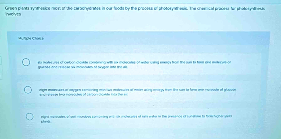 Green plants synthesize most of the carbohydrates in our foods by the process of photosynthesis. The chemical process for photosynthesis
involves
Multiple Choice
six molecules of carbon dioxide combining with six molecules of water using energy from the sun to form one molecule of
glucose and release six molecules of oxygen into the air.
eight molecules of oxygen combining with two molecules of water using energy from the sun to form one molecule of glucose
and release two molecules of carbon dioxide into the air
eight molecules of soil microbes combining with six molecules of rain water in the presence of sunshine to form higher yield
plants.