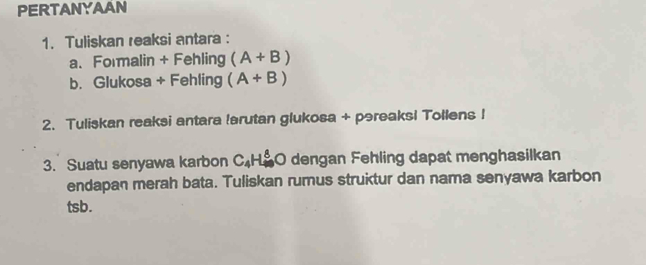 PERTANYAAN 
1. Tuliskan reaksi antara : 
a. Formalin + Fehling (A+B)
b. Glukosa + Fehling (A+B)
2. Tuliskan reaksi antara !arutan glukosa + pəreaksi Tollens ! 
3. Suatu senyawa karbon C_4H_4^8O dengan Fehling dapat menghasilkan 
endapan merah bata. Tuliskan rumus struktur dan nama senyawa karbon 
tsb.