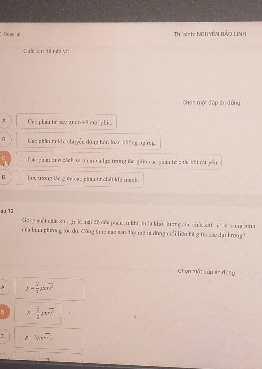 Quay lại Thí sinh: NGUYÊN BẢO LINH
Chất khí dễ nén vì:
Chọn một đáp án đúng
A Các phân tử bay tự do về mọi phía.
B Các phân tử khi chuyển động hỗn loạn không ngừng.
Các phân tử ở cách xa nhau và lực tương tác giữa các phân tử chất khí rất yếu
D Lực tương tác giữa các phân tử chât khí mạnh.
âu 12
Gọi p suất chất khí, μ là mật độ của phân tử khí, m là khối lượng của chất khí, v^2 là trung bình
của bình phương tốc độ. Công thức nào sau đãy mô tả đúng mối liên hệ giữa các đại lượng?
Chọn một đáp án đúng
A p= 2/3 mu moverline v^2.
B p= 3/2 mu moverline v^2.
C p=3mu moverline v^2. 
-
