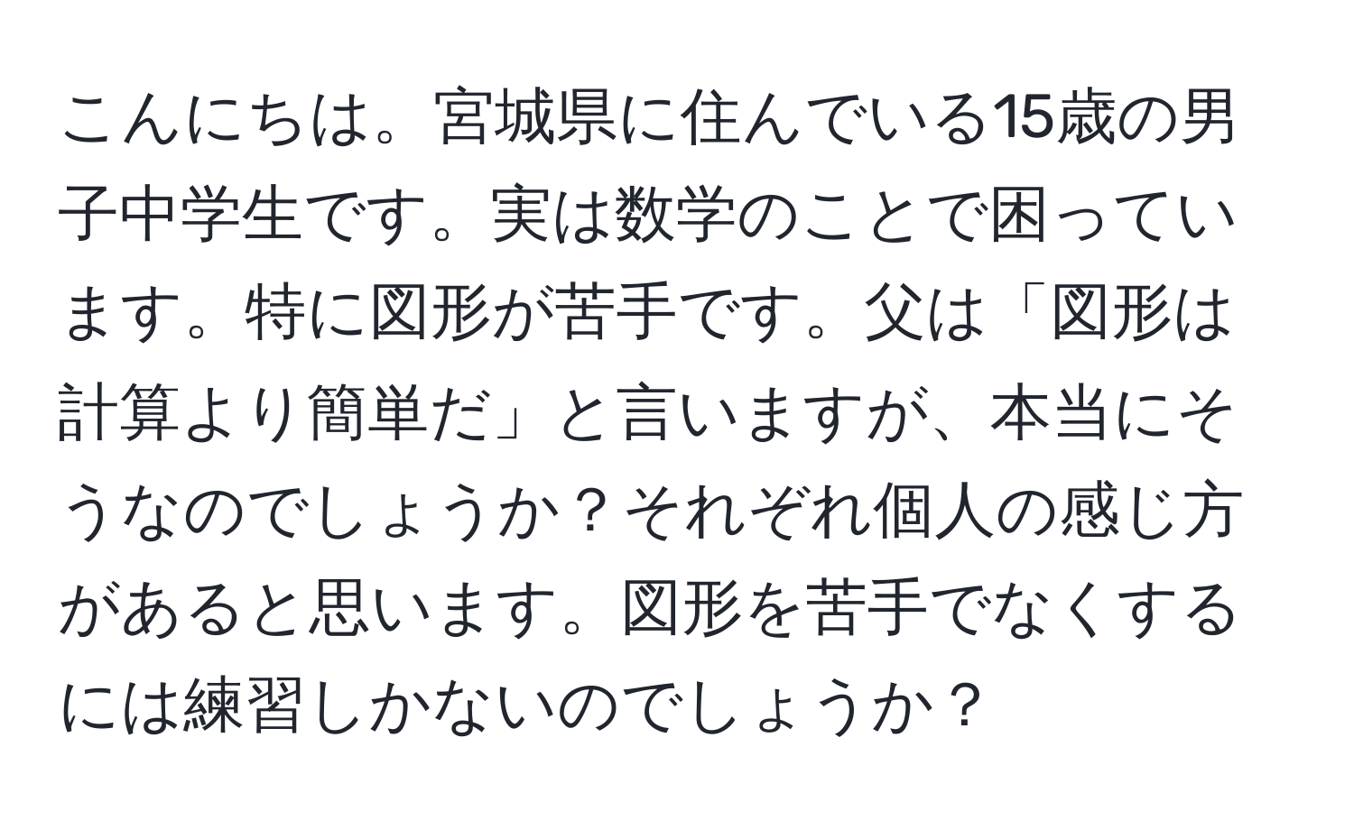 こんにちは。宮城県に住んでいる15歳の男子中学生です。実は数学のことで困っています。特に図形が苦手です。父は「図形は計算より簡単だ」と言いますが、本当にそうなのでしょうか？それぞれ個人の感じ方があると思います。図形を苦手でなくするには練習しかないのでしょうか？