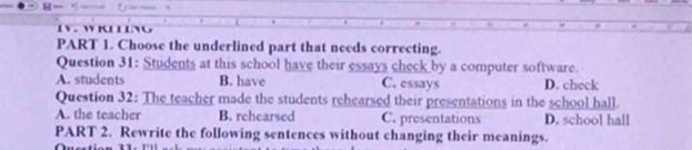 WK L L
PART 1. Choose the underlined part that needs correcting.
Question 31: Students at this school have their essays check by a computer software.
A. students B. have C. essays D. check
Question 32: The teacher made the students rehearsed their presentations in the school hall.
A. the teacher B. rehearsed C. presentations D. school hall
PART 2. Rewrite the following sentences without changing their meanings.