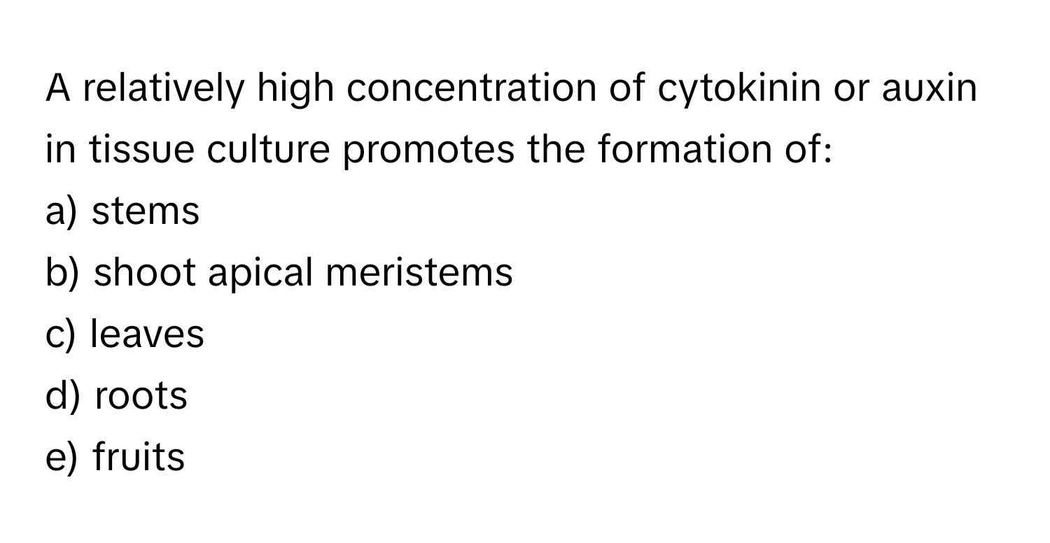 A relatively high concentration of cytokinin or auxin in tissue culture promotes the formation of:

a) stems
b) shoot apical meristems
c) leaves
d) roots
e) fruits