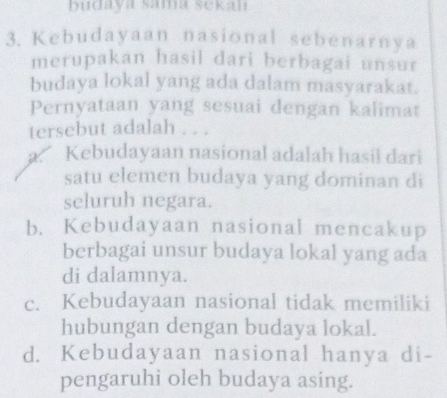 budaya sama sekah
3. Kebudayaan nasional sebenarnya
merupakan hasil dari berbagai unsur
budaya lokal yang ada dalam masyarakat.
Pernyataan yang sesuai dengan kalimat
tersebut adalah . . .
a. Kebudayaan nasional adalah hasil dari
satu elemen budaya yang dominan di
seluruh negara.
b. Kebudayaan nasional mencakup
berbagai unsur budaya lokal yang ada
di dalamnya.
c. Kebudayaan nasional tidak memiliki
hubungan dengan budaya lokal.
d. Kebudayaan nasional hanya di-
pengaruhi oleh budaya asing.