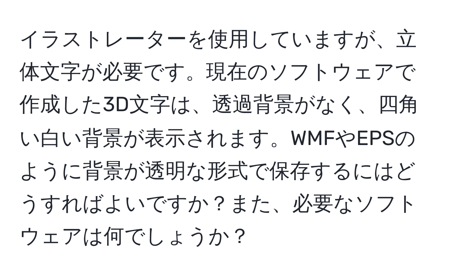 イラストレーターを使用していますが、立体文字が必要です。現在のソフトウェアで作成した3D文字は、透過背景がなく、四角い白い背景が表示されます。WMFやEPSのように背景が透明な形式で保存するにはどうすればよいですか？また、必要なソフトウェアは何でしょうか？