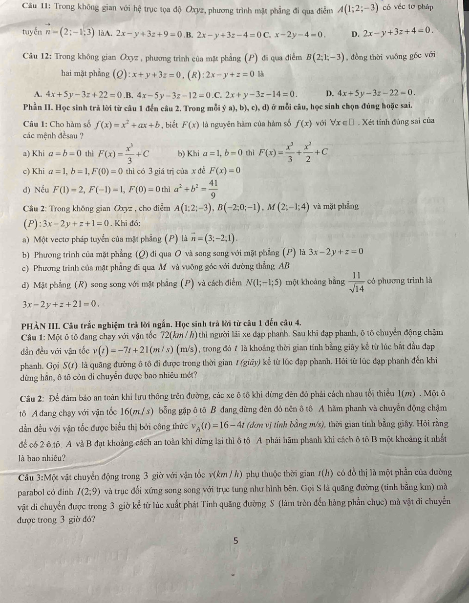 Trong không gian với hệ trục tọa độ Oxyz, phương trình mặt phẳng đi qua điểm A(1;2;-3) có véc tơ pháp
tuyến vector n=(2;-1;3) làA. 2x-y+3z+9=0 .B. 2x-y+3z-4=0C.x-2y-4=0. D. 2x-y+3z+4=0.
Câu 12: Trong không gian Oxyz , phương trình của mặt phẳng (P) đi qua điểm B(2;1;-3) , đồng thời vuông góc với
hai mặt phẳng (Q):x+y+3z=0,( ):2x-y+z=0 là
A. 4x+5y-3z+22=0 .B, 4x-5y-3z-12=0.C : 2x+y-3z-14=0. D. 4x+5y-3z-22=0.
Phần II. Học sinh trả lời từ câu 1 đến câu 2. Trong mỗi ya),b),c),d) ở mỗi câu, học sinh chọn đúng hoặc sai.
Câu 1: Cho hàm số f(x)=x^2+ax+b , biết F(x) là nguyên hàm của hàm số f(x) với forall x∈ □. Xét tính đúng sai của
các mệnh đềsau ?
a) Khi a=b=0 thì F(x)= x^3/3 +C b) Khi a=1,b=0 thì F(x)= x^3/3 + x^2/2 +C
c) Khi a=1,b=1,F(0)=0 thì có 3 giá trị của x đề F(x)=0
d) Nếu F(1)=2,F(-1)=1,F(0)=0 thì a^2+b^2= 41/9 
Câu 2: Trong không gian Oxyz , cho điểm A(1;2;-3),B(-2;0;-1),M(2;-1;4) và mặt phẳng
(P):3x-2y+z+1=0. Khi đó:
a) Một vectơ pháp tuyến của mặt phẳng (P) là vector n=(3;-2;1).
b) Phương trình của mặt phẳng (Q) đi qua O và song song với mặt phẳng (P) là 3x-2y+z=0
c) Phương trình của mặt phẳng đi qua M và vuông góc với đường thẳng AB
d) Mặt phẳng (R) song song với mặt phẳng (P) và cách điểm N(1;-1;5) một khoảng bằng  11/sqrt(14)  có phương trình là
3x-2y+z+21=0.
PHÀN III. Câu trắc nghiệm trả lời ngắn. Học sinh trả lời từ câu 1 đến câu 4.
Câu 1: Một ô tô đang chạy với vận tốc 72(km / h) thì người lái xe đạp phanh. Sau khi đạp phanh, ô tô chuyển động chậm
dần đều với vận tốc v(t)=-7t+21(m/s)(m/s) , trong đó t là khoảng thời gian tính bằng giây kể từ lúc bắt đầu đạp
phanh. Gọi S(t) là quãng đường ô tô đi được trong thời gian t(gihat ay) ) kể từ lúc đạp phanh. Hỏi từ lúc đạp phanh đến khi
dừng hẳn, ô tô còn di chuyển được bao nhiêu mét?
Câu 2: Để đảm bảo an toàn khi lưu thông trên đường, các xe ô tô khi dừng đèn đỏ phải cách nhau tối thiểu 1(m) . Một ô
tô A đang chạy với vận tốc 16(m / s) bỗng gặp ô tô B đang dừng đèn đỏ nên ô tô A hãm phanh và chuyển động chậm
dần đều với vận tốc được biểu thị bởi công thức v_A(t)=16-4t (đơn vị tính bằng m/s), thời gian tính bằng giây. Hỏi rằng
để có 2 ô tô A và B đạt khoảng cách an toàn khi dừng lại thì ô tô A phải hãm phanh khi cách ô tô B một khoảng ít nhất
là bao nhiêu?
Câu 3: Một t vật chuyển động trong 3 giờ với vận tốc v(km / h) phụ thuộc thời gian t(h) có đồ thị là một phần của đường
parabol có đỉnh I(2;9) và trục đối xứng song song với trục tung như hình bên. Gọi S là quãng đường (tính bằng km) mà
vật di chuyển được trong 3 giờ kể từ lúc xuất phát Tính quãng đường S (làm tròn đến hàng phần chục) mà vật di chuyển
được trong 3 giờ đó?
5