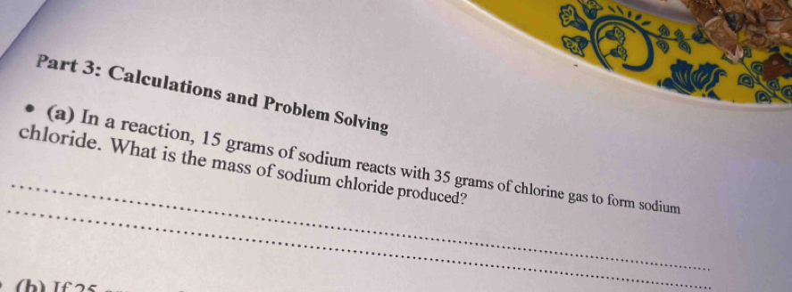 Calculations and Problem Solving
_
_
chloride. What is the mass of sodium chloride produced? (a) In a reaction, 15 grams of sodium reacts with 35 grams of chlorine gas to form sodium
(b) If25