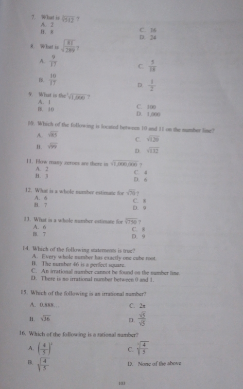 What is sqrt[3](512) ?
A. 2
B. 8 C. 16
D. 24
8. What is sqrt(frac 81)289 ?
A.  9/17 
C.  5/18 
B.  10/17 
D.  1/2 
9. What is the^3sqrt(1,000) ?
A. 1 C. 100
B. 10 D. 1,000
10. Which of the following is located between 10 and 11 on the number lime?
A. sqrt(85)
C.
B. sqrt(99) sqrt(120)
D. sqrt(132)
11. How many zeroes are there in sqrt(1,000,000) ?
A. 2 C. 4
B. 3 D. 6
12. What is a whole number estimate for sqrt(70) ?
A. 6 C. 8
B. 7 D. 9
13. What is a whole number estimate for sqrt[3](750) ?
A. 6 C. 8
B. 7 D. 9
14. Which of the following statements is true?
A. Every whole number has exactly one cube root.
B. The number 46 is a perfect square.
C. An irrational number cannot be found on the number line.
D. There is no irrational number between 0 and 1.
15. Which of the following is an irrational number?
A. 0.888… C. 2π
B. sqrt(36)
D.  sqrt(5)/sqrt(5) 
16. Which of the following is a rational number?
A. ( 4/5 )^2 C. sqrt[3](frac 4)5
B. sqrt(frac 4)5
D. None of the above
103