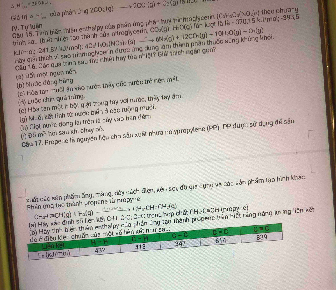 H_(298)°=280kJ.
Giá trị △ _cH_(298)° của phản ứng 2CO_2(g)to 2CO(g)+O_2(g)
là bao h
IV. Tự luận theo phương
Câu 15. Tính biến thiên enthalpy của phản ứng p CO_2(g),H_2O(g) glycerin (C_3H_5O_3(NO_2)_3) /mol;-393.5
trình sau (biết nhiệt tạo thành của nitroglycerin, lần lượt là là - 370,15 k.
kJ/mol; -241,82 kJ/mol): 4C_3H_5O_3(NO_3)_2(s)xrightarrow 6N_2(g)+12CO_2(g)+10H_2O(g)+O_2(g)
Hãy giải thích vì sao trinitroglycerin được ứng dụng làm thành phần thuốc súng không khói.
Câu 16. Các quá trình sau thu nhiệt hay tỏa nhiệt? Giải thích ngắn gọn?
(a) Đốt một ngọn nến.
(b) Nước đóng băng.
(c) Hòa tan muối ăn vào nước thấy cốc nước trở nên mát.
(d) Luộc chín quả trứng.
(e) Hòa tan một ít bột giặt trong tay với nước, thấy tay ấm.
(g) Muối kết tinh từ nước biển ở các ruộng muối.
(h) Giọt nước đọng lại trên lá cây vào ban đêm.
(i) Đổ mồ hôi sau khi chạy bộ.
Câu 17. Propene là nguyên liệu cho sản xuất nhựa polypropylene (PP). PP được sử dụng để sản
xuất các sản phẩm ống, màng, dây cách điện, kéo sợi, đồ gia dụng và các sản phẩm tạo hình khác.
Phán ứng tạo thành propene từ propyne:
CH_3-CH=CH_2(g)
iên kết CH_3-Cequiv CH(g)+H_2(g)xrightarrow I°.Pd/PbCO_3 C-H;C-C;C=C trong hợp chất CH_3-Cequiv CH (propyne).
ành propene trên biết rằng năng lượng liên kết
