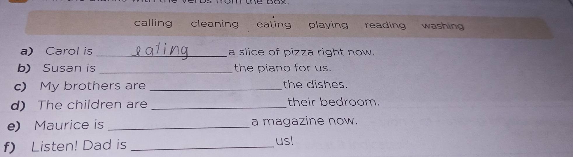 om the pox. 
calling cleaning eating playing reading washing 
a) Carol is _a slice of pizza right now. 
b) Susan is _the piano for us. 
c) My brothers are _the dishes. 
d) The children are_ 
their bedroom. 
e) Maurice is _a magazine now. 
f) Listen! Dad is_ 
us!