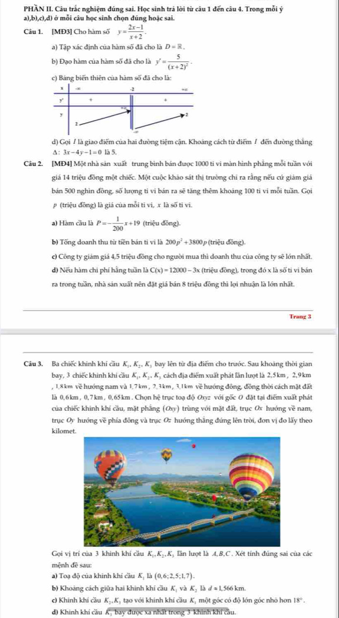 PHÀN II. Câu trắc nghiệm dúng sai. Học sinh trả lời từ câu 1 đến câu 4. Trong mỗi ý
a) ,b),c),d) ở mỗi câu học sinh chọn đúng hoặc sai.
Câu 1. [MĐ3] Cho hàm số y= (2x-1)/x+2 .
a) Tập xác định của hàm số đã cho là D=R.
b) Đạo hàm của hàm số đã cho là y'=frac 5(x+2)^2.
c) Bảng biến thiên của hàm số đã cho là:
d) Gọi / là giao điểm của hai đường tiệm cận. Khoảng cách từ điểm / đến đường thắng
△ :3x-4y-1=0 155.
Câu 2. [MĐ4] Một nhà sản xuất trung bình bản được 1000 ti vi màn hình phẳng mỗi tuần với
giá 14 triệu đồng một chiếc. Một cuộc khảo sát thị trường chỉ ra rằng nếu cứ giảm giả
bán 500 nghìn đồng, số lượng ti vi bán ra sẽ tăng thêm khoảng 100 ti vi mỗi tuần. Gọi
(triệu đồng) là giá của mỗi tỉ vi, x là số ti vi.
a) Hàm cầu là P=- 1/200 x+19 (triệu đồng).
b) Tống doanh thu từ tiền bán ti vi là 200p^2+3800 p (triệu đồng).
c) Công ty giảm giá 4,5 triệu đồng cho người mua thì doanh thu của công ty sẽ lớn nhất.
d) Nếu hàm chi phí hằng tuần là C(x)=12000-3x (triệu đồng), trong đó x là số tỉ vi bán
ra trong tuần, nhà sản xuất nên đặt giá bán 8 triệu đồng thì lợi nhuận là lớn nhất.
Trang 3
Câu 3. Ba chiếc khinh khí cầu K_1,K_2,K_3 bay lên từ địa điểm cho trước. Sau khoảng thời gian
bay, 3 chiếc khinh khí cầu K_1,K_2,K Tị cách địa điểm xuất phát lần lượt là 2,5 km , 2,9 km
, 1,8 km về hướng nam và 1,7km , 2,3km , 3,1 km về hướng đông, đồng thời cách mặt đất
là 0,6 km, 0,7 km , 0,65 km . Chọn hệ trục toạ độ Oxyz với gốc O đặt tại điểm xuất phát
của chiếc khinh khí cầu, mặt phẳng (Oxy) trùng với mặt đất, trục Ox hướng về nam,
trục Oy hướng về phía đông và trục Oz hướng thắng đứng lên trời, đơn vị đo lấy theo
kilomet
Gọi vị trí của 3 khinh khí cầu K_1,K_2,K lần lượt là A,B,C . Xét tính đúng sai của các
mệnh đề sau:
a) Toạ độ của khinh khí cầu K_1la(0,6;2,5;1,7).
b) Khoảng cách giữa hai khinh khí cầu K_1 và K_2 là dapprox 1, 566 km.
c) Khính khí cầu K_2,K_1 tạo với khinh khí cầu K, một góc có độ lớn góc nhỏ hơn 18°.
d) Khinh khí cầu K bay được xã nhất trong 3 khinh khí câu.