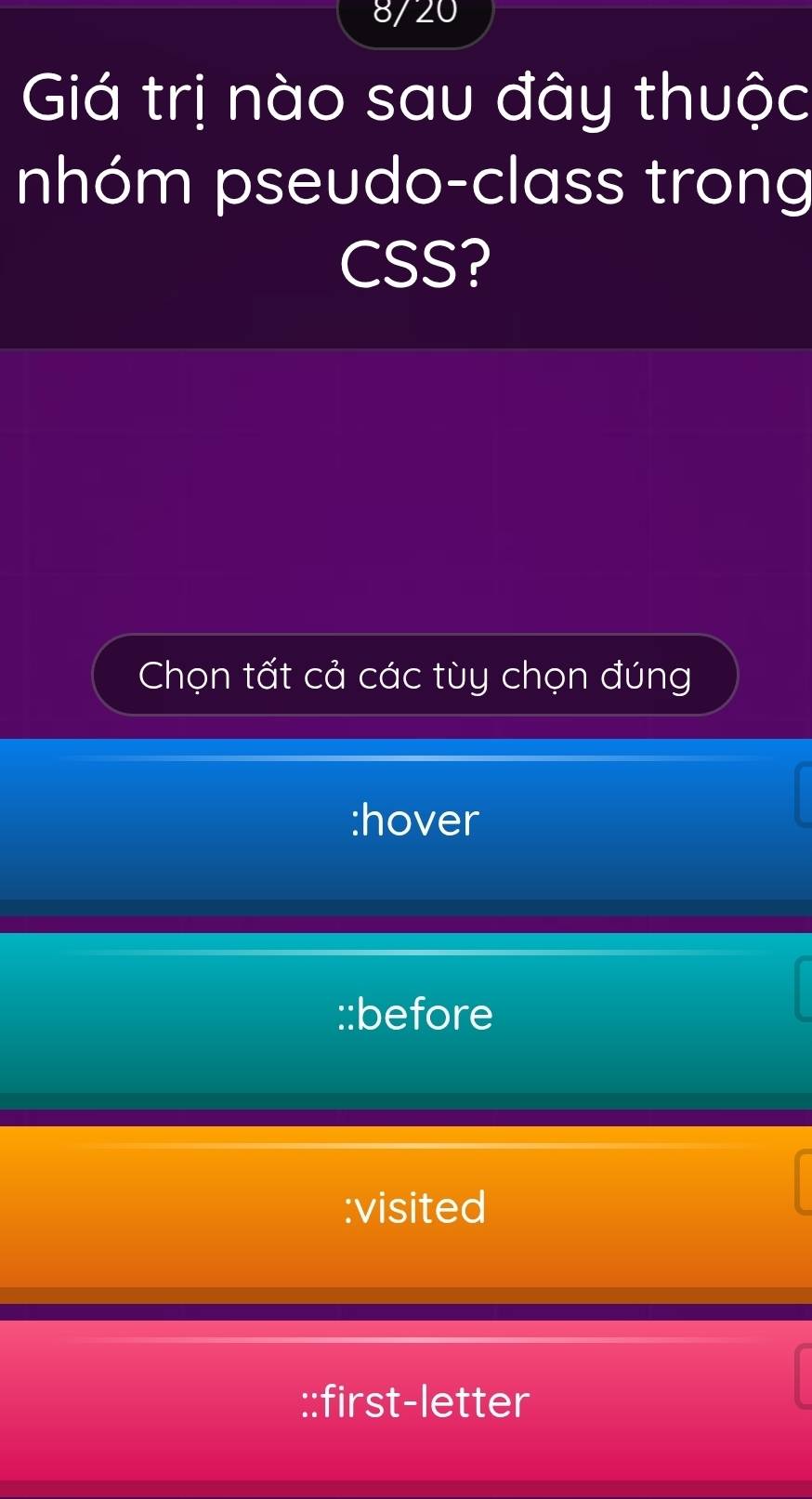 8/20
Giá trị nào sau đây thuộc
nhóm pseudo-class trong
CSS?
Chọn tất cả các tùy chọn đúng
:hover
::before
:visited
::first-letter