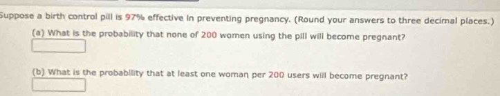 Suppose a birth control pill is 97% effective in preventing pregnancy. (Round your answers to three decimal places.) 
(a) What is the probability that none of 200 women using the pill will become pregnant? 
(b) What is the probability that at least one woman per 200 users will become pregnant?