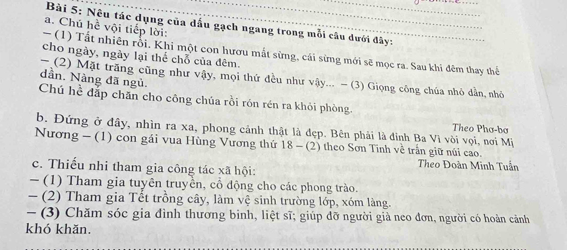 Nêu tác dụng của dấu gạch ngang trong mỗi câu dưới đây: 
a. Chú hề vội tiếp lời: 
- (1) Tất nhiên rỗi. Khi một con hươu mất sừng, cái sừng mới sẽ mọc ra. Sau khi đêm thay thế 
cho ngày, ngày lại thế chỗ của đêm. 
- (2) Mặt trăng cũng như vậy, mọi thứ đều như vậy... - (3) Giọng công chúa nhỏ dần, nhỏ 
dần. Nàng đã ngủ. 
Chú hề đắp chăn cho công chúa rồi rón rén ra khỏi phòng. 
Theo Phơ-bơ 
b. Đứng ở đây, nhìn ra xa, phong cảnh thật là đẹp. Bên phải là đỉnh Ba Vì vòi vọi, nơi Mị 
Nương - (1) con gái vua Hùng Vương thứ 18 - (2) theo Sơn Tinh về trấn giữ núi cao. 
Theo Đoàn Minh Tuần 
c. Thiếu nhi tham gia công tác xã hội: 
- (1) Tham gia tuyên truyền, cổ động cho các phong trào. 
- (2) Tham gia Tết trồng cây, làm vệ sinh trường lớp, xóm làng. 
- (3) Chăm sóc gia đình thương binh, liệt sĩ; giúp đỡ người già neo đơn, người có hoàn cảnh 
khó khăn.