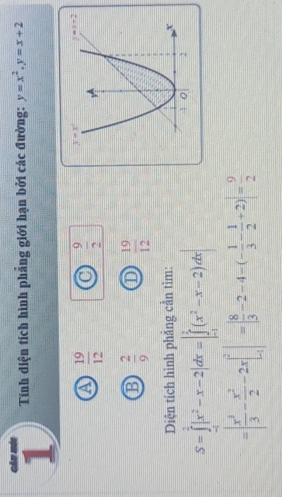 Tính diện tích hình phẳng giới hạn bởi các đường: y=x^2.y=x+2
a  19/12 
 9/2 
B  2/9  D  19/12 
Diện tích hình phẳng cần tìm:
S=∈tlimits _(-1)^2|x^2-x-2|dx=|∈tlimits _(-1)^2(x^2-x-2)dx|
=| x^3/3 - x^2/2 -2x|_(-1)^2|=| 8/3 -2-4-(- 1/3 - 1/2 +2)|= 9/2 