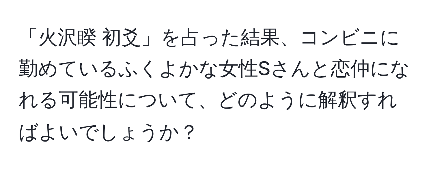 「火沢睽 初爻」を占った結果、コンビニに勤めているふくよかな女性Sさんと恋仲になれる可能性について、どのように解釈すればよいでしょうか？