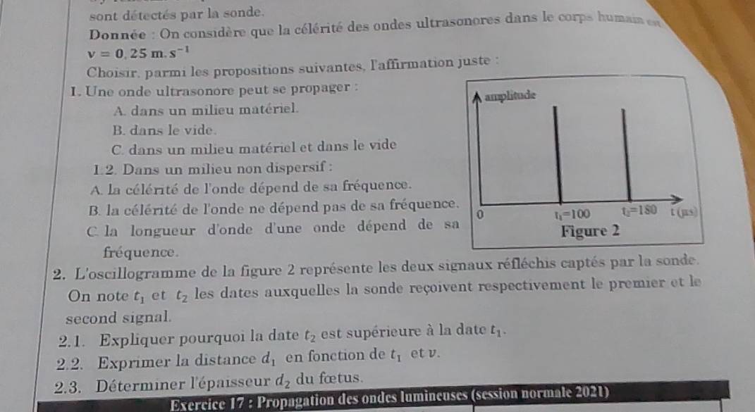 sont détectés par la sonde.
Donnée : On considère que la célérité des ondes ultrasonores dans le corps humai et
v=0.25m.s^(-1)
Choisir, parmi les propositions suivantes, l'affirmation juste :
I. Une onde ultrasonore peut se propager :
A. dans un milieu matériel. amplitude
B. dans le vide.
C. dans un milieu matériel et dans le vide
1.2. Dans un milieu non dispersif:
A la célérité de l'onde dépend de sa fréquence.
B. la célérité de l'onde ne dépend pas de sa fréquence. t (µs)
0 t_1=100 t_1=180
C. la longueur d'onde d'une onde dépend de sa
Figure 2
fréquence.
2. L'oscillogramme de la figure 2 représente les deux signaux réfléchis captés par la sonde.
On note t_1 et t_2 les dates auxquelles la sonde reçoivent respectivement le premier et le
second signal.
2.1. Expliquer pourquoi la date t_2 est supérieure à la date t_1. 
2.2. Exprimer la distance d_1 en fonction de t_1 et v.
2.3. Déterminer l'épaisseur d_2 du fœtus.
Exercice 17 : Propagation des ondes lumineuses (session normale 2021)