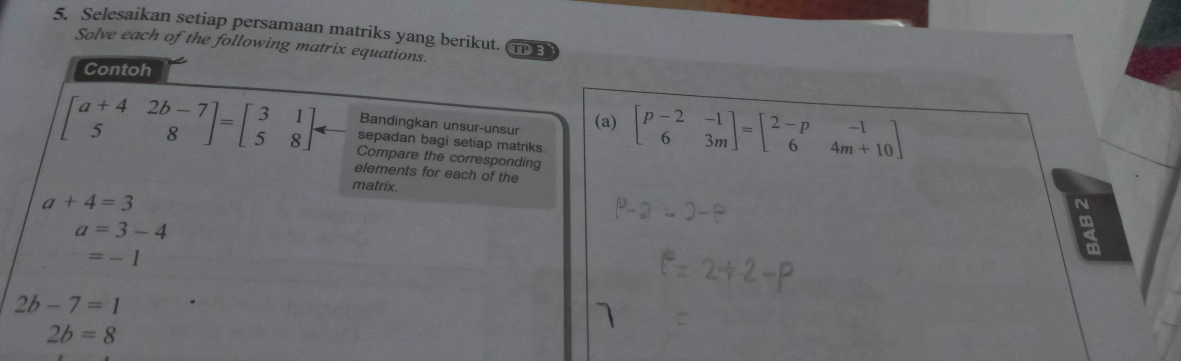 Selesaikan setiap persamaan matriks yang berikut. 
Solve each of the following matrix equations. 
TPE 
Contoh 
Bandingkan unsur-unsur 
(a) beginbmatrix p-2&-1 6&3mendbmatrix =beginbmatrix 2-p&-1 6&4m+10endbmatrix
beginbmatrix a+4&2b-7 5&8endbmatrix =beginbmatrix 3&1 5&8endbmatrix arrow Compare the corresponding 
sepadan bagi setiap matriks. 
elements for each of the 
matrix.
a+4=3
N
a=3-4
=-1
2b-7=1
2b=8