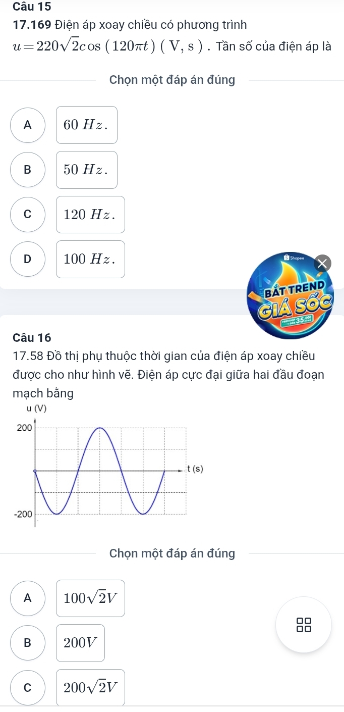 17.169 Điện áp xoay chiều có phương trình
u=220sqrt(2)cos (120π t)(V,s). Tần số của điện áp là
Chọn một đáp án đúng
A 60 Hz.
B 50 Hz.
C 120 Hz.
D 100 Hz.
bắt trend
MA SốG
3 
Câu 16
17.58 Đồ thị phụ thuộc thời gian của điện áp xoay chiều
được cho như hình vẽ. Điện áp cực đại giữa hai đầu đoạn
mạch bằng
Chọn một đáp án đúng
A 100sqrt(2)V
B 200V
C 200sqrt(2)V