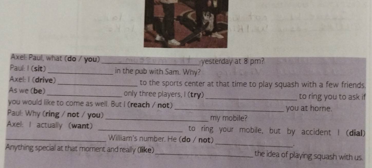 Axel: Paul, what (do / you) 
_yesterday at 8 pm? 
Paul: I (sit) _in the pub with Sam. Why? 
Axel: I (drive) 
_to the sports center at that time to play squash with a few friends. 
As we (be) _only three players, I (try)_ 
to ring you to ask if 
you would like to come as well. But I (reach / not) 
_you at home. 
Paul: Why (ring / not / you) 
_my mobile? 
Axel: I actually (want) _to ring your mobile, but by accident I (dial) 
_ 
_William's number. He (do / not) 
. 
Anything special at that moment and really (like)_ the idea of playing squash with us.