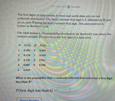 You might need: Calculator
The first digits of data entries in most real-world data sets are not
uniformly distributed. The most common first digit is 1, followed by 2, and
so on, with 9 being the least common first digit. This phenomenon is
known as Benford's Law.
The table below is the probability distribution for Benford's Law where the
random variable D represents the first digit in a data entry.
What is the probability that a randomly selected data entry has a first digit
less than 4?
P(first digit less than 4) =□
Show Calculator