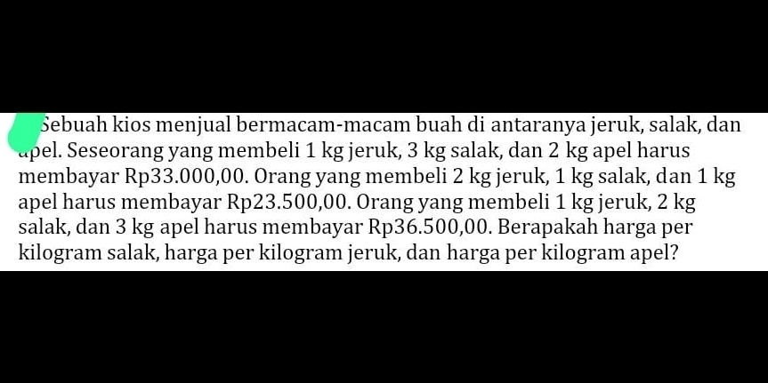 Sebuah kios menjual bermacam-macam buah di antaranya jeruk, salak, dan 
apel. Seseorang yang membeli 1 kg jeruk, 3 kg salak, dan 2 kg apel harus 
membayar Rp33.000,00. Orang yang membeli 2 kg jeruk, 1 kg salak, dan 1 kg
apel harus membayar Rp23.500,00. Orang yang membeli 1 kg jeruk, 2 kg
salak, dan 3 kg apel harus membayar Rp36.500,00. Berapakah harga per
kilogram salak, harga per kilogram jeruk, dan harga per kilogram apel?