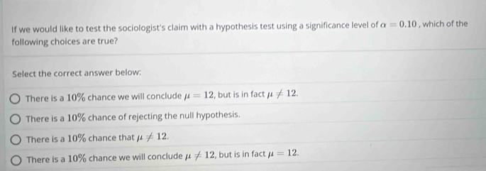 If we would like to test the sociologist's claim with a hypothesis test using a significance level of alpha =0.10 , which of the
following choices are true?
Select the correct answer below:
There is a 10% chance we will conclude mu =12 , but is in fact mu != 12.
There is a 10% chance of rejecting the null hypothesis.
There is a 10% chance that mu != 12.
There is a 10% chance we will conclude mu != 12 , but is in fact mu =12.